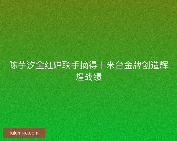 陈芋汐全红婵联手摘得十米台金牌创造辉煌战绩