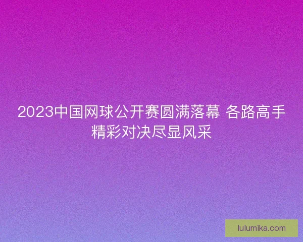 2023中国网球公开赛圆满落幕 各路高手精彩对决尽显风采
