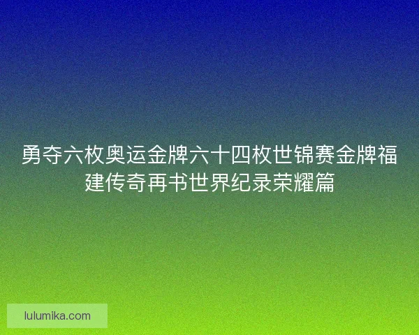 勇夺六枚奥运金牌六十四枚世锦赛金牌福建传奇再书世界纪录荣耀篇