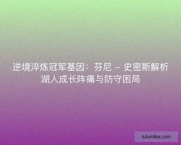 逆境淬炼冠军基因：芬尼 - 史密斯解析湖人成长阵痛与防守困局