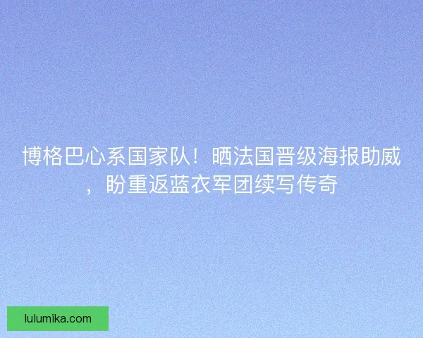 博格巴心系国家队！晒法国晋级海报助威，盼重返蓝衣军团续写传奇